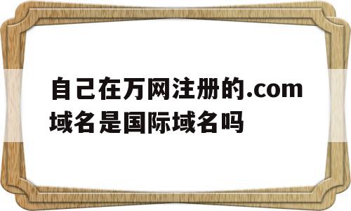 自己在万网注册的.com域名是国际域名吗的简单介绍,自己在万网注册的.com域名是国际域名吗,二级域名,域名注册代理,第1张 自己在万网注册的.com域名是国际域名吗的简单介绍,自己在万网注册的.com域名是国际域名吗的简单介绍,自己在万网注册的.com域名是国际域名吗,二级域名,域名注册代理,第1张