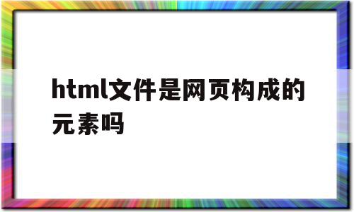 html文件是网页构成的元素吗(用html编写的文档属于什么网页),html文件是网页构成的元素吗,信息,浏览器,html,第1张 html文件是网页构成的元素吗(用html编写的文档属于什么网页),html文件是网页构成的元素吗(用html编写的文档属于什么网页),html文件是网页构成的元素吗,信息,浏览器,html,第1张