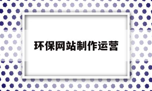环保网站制作运营(环保网站制作运营流程),环保网站制作运营,信息,营销,科技,第1张 环保网站制作运营(环保网站制作运营流程),环保网站制作运营(环保网站制作运营流程),环保网站制作运营,信息,营销,科技,第1张