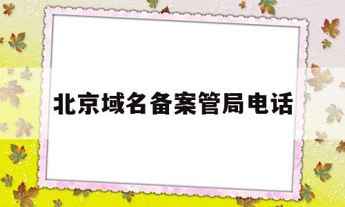 北京域名备案管局电话(域名备案的管局是什么局)