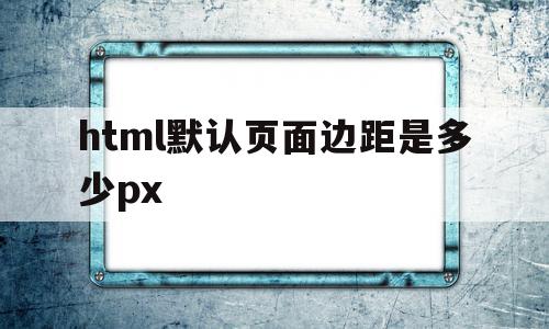 包含html默认页面边距是多少px的词条,包含html默认页面边距是多少px的词条,html默认页面边距是多少px,浏览器,html,移动端,第1张