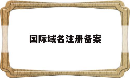 国际域名注册备案(国际域名需要备案吗),国际域名注册备案(国际域名需要备案吗),国际域名注册备案,信息,模板,科技,第1张
