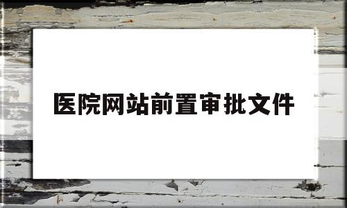 医院网站前置审批文件(医疗行业网站备案前置审批)