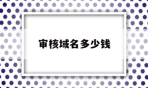 审核域名多少钱(审核域名多少钱一次),审核域名多少钱,信息,免费,虚拟主机,第1张 审核域名多少钱(审核域名多少钱一次),审核域名多少钱(审核域名多少钱一次),审核域名多少钱,信息,免费,虚拟主机,第1张