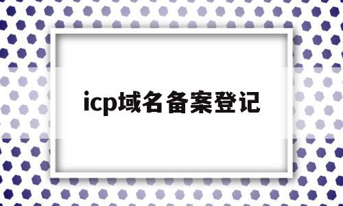 icp域名备案登记(icp域名备案管理系统)