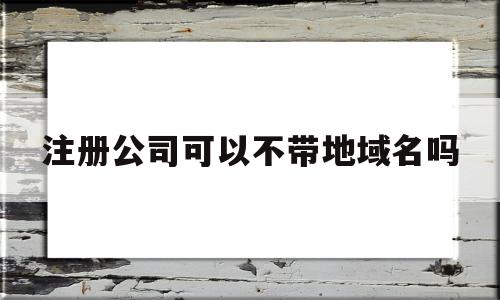 注册公司可以不带地域名吗(注册公司可以不开对公账户吗)