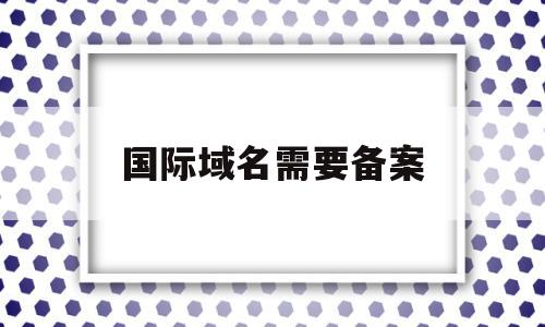 国际域名需要备案(国际域名需要备案码吗),国际域名需要备案(国际域名需要备案码吗),国际域名需要备案,信息,视频,模板,第1张