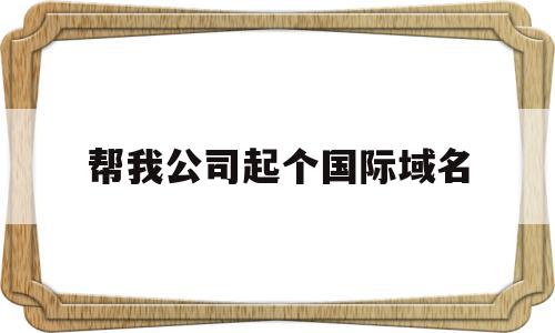 帮我公司起个国际域名(帮我公司起个国际域名可以吗),帮我公司起个国际域名(帮我公司起个国际域名可以吗),帮我公司起个国际域名,域名注册,第1张