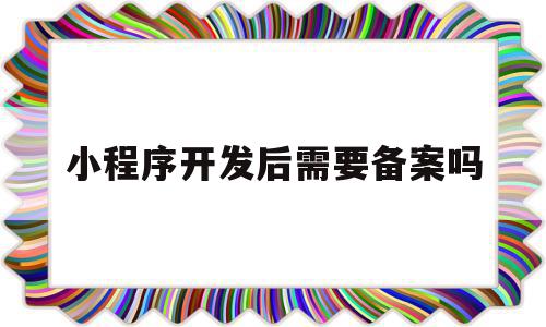 小程序开发后需要备案吗(小程序开发需要营业执照吗),小程序开发后需要备案吗,信息,视频,微信,第1张 小程序开发后需要备案吗(小程序开发需要营业执照吗),小程序开发后需要备案吗(小程序开发需要营业执照吗),小程序开发后需要备案吗,信息,视频,微信,第1张