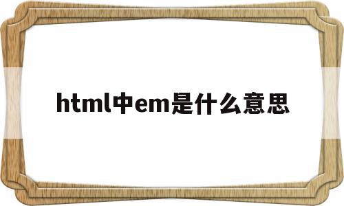 html中em是什么意思(女生发em是什么意思怎么回复),html中em是什么意思,浏览器,html,引导,第1张 html中em是什么意思(女生发em是什么意思怎么回复),html中em是什么意思(女生发em是什么意思怎么回复),html中em是什么意思,浏览器,html,引导,第1张