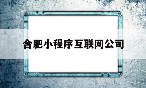 合肥小程序互联网公司(合肥小程序互联网公司有哪些)