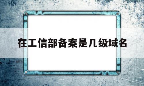 在工信部备案是几级域名(网站在工信部备案是什么意思?),在工信部备案是几级域名,信息,二级域名,域名网,第1张 在工信部备案是几级域名(网站在工信部备案是什么意思?),在工信部备案是几级域名(网站在工信部备案是什么意思?),在工信部备案是几级域名,信息,二级域名,域名网,第1张
