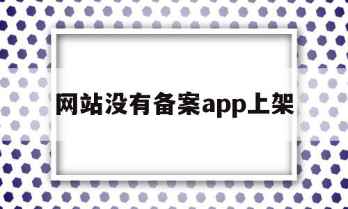 网站没有备案app上架(安卓app上架必须要icp备案吗),网站没有备案app上架(安卓app上架必须要icp备案吗),网站没有备案app上架,信息,APP,app,第1张