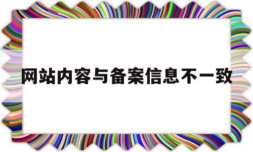 网站内容与备案信息不一致(网站内容与备案信息不符或备案信息不准确)