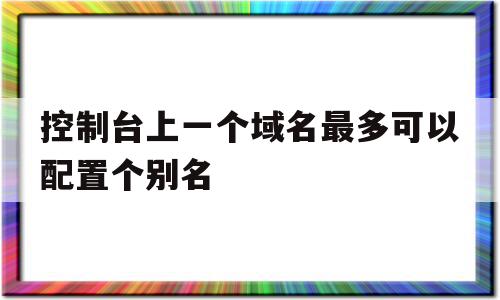 关于控制台上一个域名最多可以配置个别名的信息,关于控制台上一个域名最多可以配置个别名的信息,控制台上一个域名最多可以配置个别名,信息,视频,管理系统,第1张
