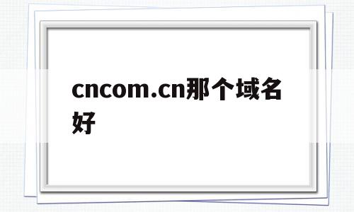 cncom.cn那个域名好(cn的域名好不好),cncom.cn那个域名好(cn的域名好不好),cncom.cn那个域名好,第1张