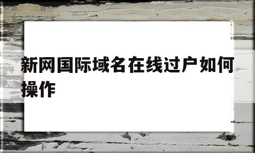 新网国际域名在线过户如何操作(新网国际域名在线过户如何操作手机),新网国际域名在线过户如何操作,信息,app,QQ,第1张 新网国际域名在线过户如何操作(新网国际域名在线过户如何操作手机),新网国际域名在线过户如何操作(新网国际域名在线过户如何操作手机),新网国际域名在线过户如何操作,信息,app,QQ,第1张
