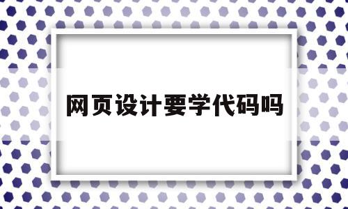 网页设计要学代码吗(学网页设计需要考什么证吗?)