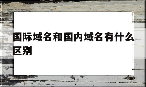 国际域名和国内域名有什么区别(国际域名和国内域名有什么区别呢)