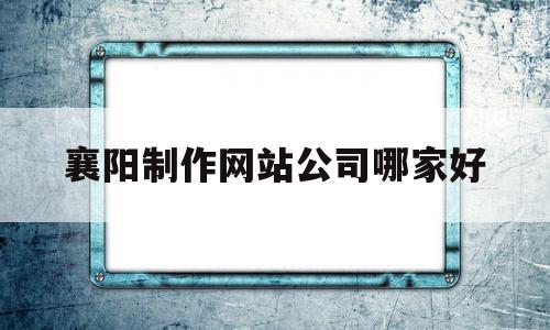 襄阳制作网站公司哪家好(襄阳制作网站公司哪家好一点),襄阳制作网站公司哪家好(襄阳制作网站公司哪家好一点),襄阳制作网站公司哪家好,营销,管理系统,网络公司,第1张