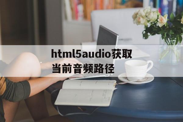 html5audio获取当前音频路径的简单介绍,html5audio获取当前音频路径,文章,视频,浏览器,第1张 html5audio获取当前音频路径的简单介绍,html5audio获取当前音频路径的简单介绍,html5audio获取当前音频路径,文章,视频,浏览器,第1张