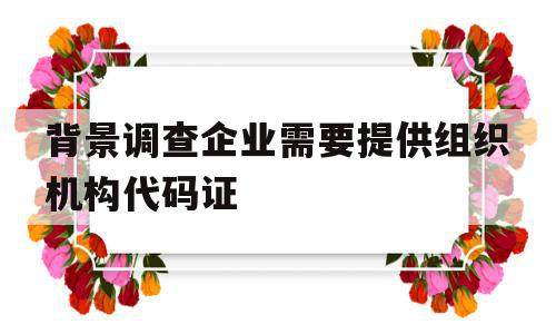 背景调查企业需要提供组织机构代码证(背景调查要提供原公司人力资源部的人员联系方式),背景调查企业需要提供组织机构代码证(背景调查要提供原公司人力资源部的人员联系方式),背景调查企业需要提供组织机构代码证,信息,相关资料,第1张