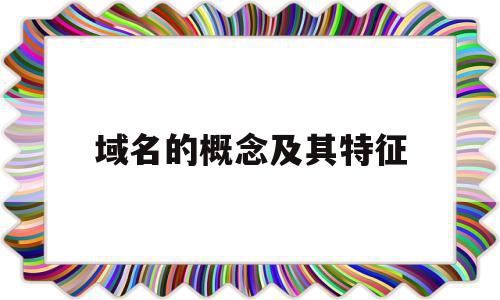 域名的概念及其特征(域名的特点以及作用分别是什么)