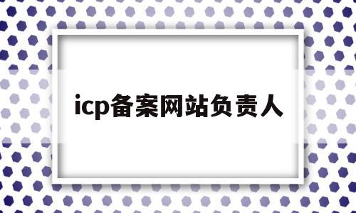 icp备案网站负责人(网站icp备案信息怎么填)