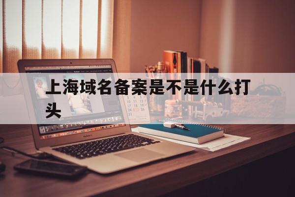 上海域名备案是不是什么打头的简单介绍,上海域名备案是不是什么打头的简单介绍,上海域名备案是不是什么打头,信息,做网站,相关资料,第1张