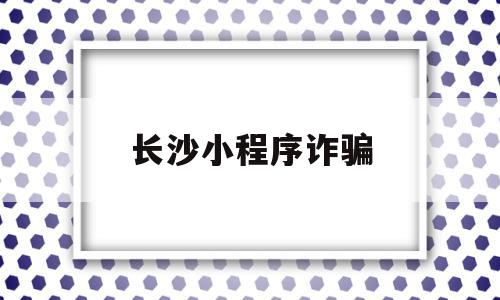 长沙小程序诈骗(怎么举报小程序诈骗)