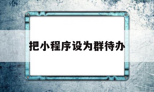 把小程序设为群待办(小程序设为群待办有什么用)