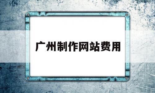 广州制作网站费用(广州正规制作网站公司)