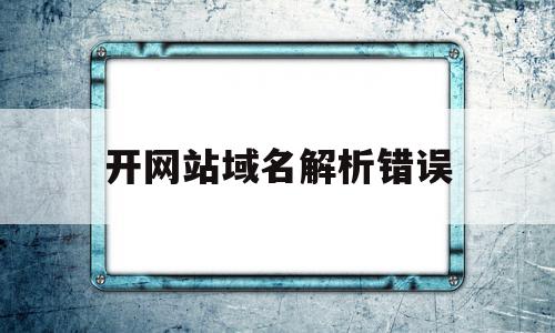 开网站域名解析错误(网站域名解析错误是什么原因)