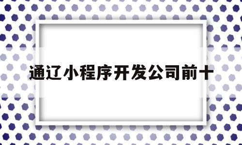 通辽小程序开发公司前十(全国前十名小程序开发公司),通辽小程序开发公司前十(全国前十名小程序开发公司),通辽小程序开发公司前十,信息,模板,微信,第1张