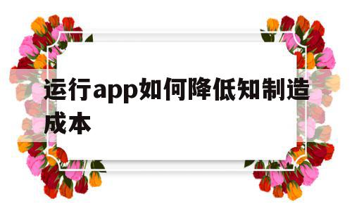 包含运行app如何降低知制造成本的词条,包含运行app如何降低知制造成本的词条,运行app如何降低知制造成本,信息,APP,营销,第1张