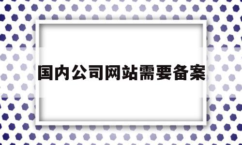 国内公司网站需要备案(企业网站备案需要提供什么资料),国内公司网站需要备案(企业网站备案需要提供什么资料),国内公司网站需要备案,信息,网站建设,企业网站,第1张