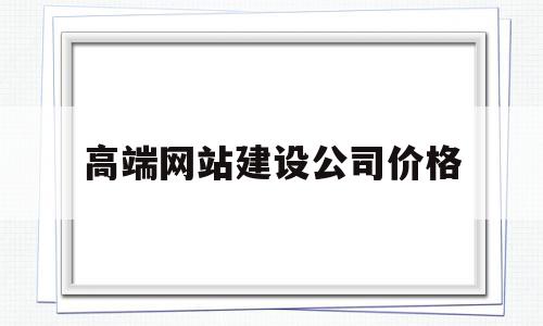 高端网站建设公司价格(网站建设公司哪家好?该如何选择?)