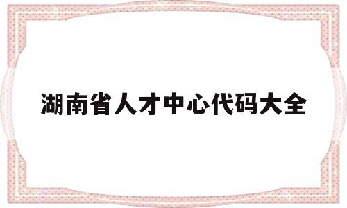 湖南省人才中心代码大全(湖南省人才市场有限公司官网)