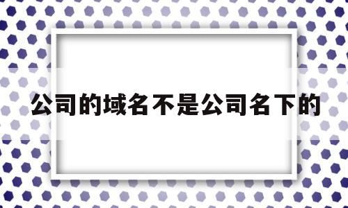 公司的域名不是公司名下的(公司的域名不是公司名下的可以用吗),公司的域名不是公司名下的(公司的域名不是公司名下的可以用吗),公司的域名不是公司名下的,信息,虚拟主机,域名注册,第1张