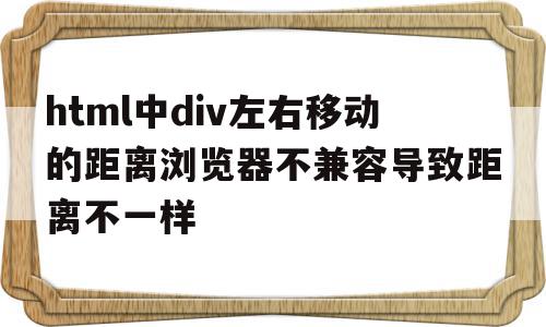 html中div左右移动的距离浏览器不兼容导致距离不一样的简单介绍,html中div左右移动的距离浏览器不兼容导致距离不一样的简单介绍,html中div左右移动的距离浏览器不兼容导致距离不一样,信息,浏览器,html,第1张