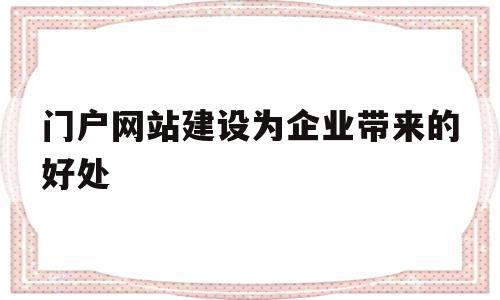 门户网站建设为企业带来的好处(门户网站建设为企业带来的好处有哪些)