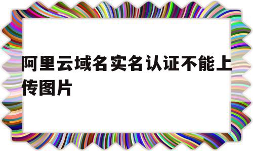 阿里云域名实名认证不能上传图片(为什么阿里云实名认证成功了还是无法备案),阿里云域名实名认证不能上传图片(为什么阿里云实名认证成功了还是无法备案),阿里云域名实名认证不能上传图片,信息,文章,视频,第1张