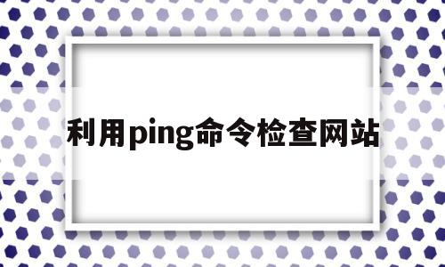 利用ping命令检查网站(如何利用ping命令检查网站连接是否正常),利用ping命令检查网站(如何利用ping命令检查网站连接是否正常),利用ping命令检查网站,信息,第1张