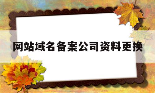 网站域名备案公司资料更换(网站域名备案公司资料更换流程)