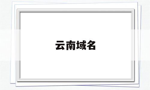 云南域名(云南域名申请流程),云南域名(云南域名申请流程),云南域名,信息,浏览器,投资,第1张