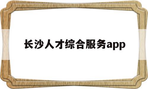 长沙人才综合服务app(长沙人才服务一体化综合平台),长沙人才综合服务app(长沙人才服务一体化综合平台),长沙人才综合服务app,信息,APP,app,第1张