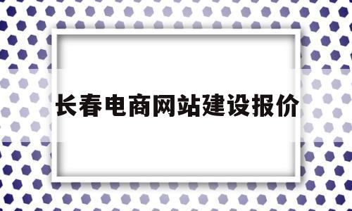 长春电商网站建设报价(长春最大的电商公司排名)