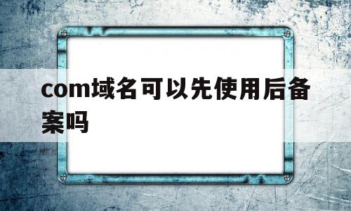 com域名可以先使用后备案吗(com和cn域名在备案上有什么区别),com域名可以先使用后备案吗(com和cn域名在备案上有什么区别),com域名可以先使用后备案吗,信息,免费,投资,第1张