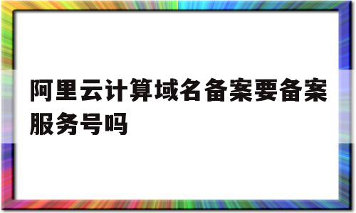 阿里云计算域名备案要备案服务号吗(阿里云计算域名备案要备案服务号吗是真的吗)