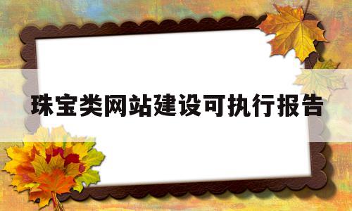 珠宝类网站建设可执行报告(珠宝类网站建设可执行报告吗),珠宝类网站建设可执行报告(珠宝类网站建设可执行报告吗),珠宝类网站建设可执行报告,信息,模板,投资,第1张